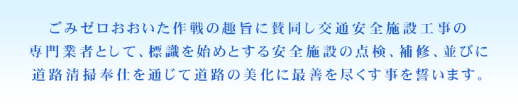 ごみゼロおおいた作戦の趣旨に賛同し交通安全施設工事の専門業者として、標識を始めとする安全施設の点検、補修、並びに道路清掃奉仕を通じて道路の美化に最善を尽くす事を誓います。